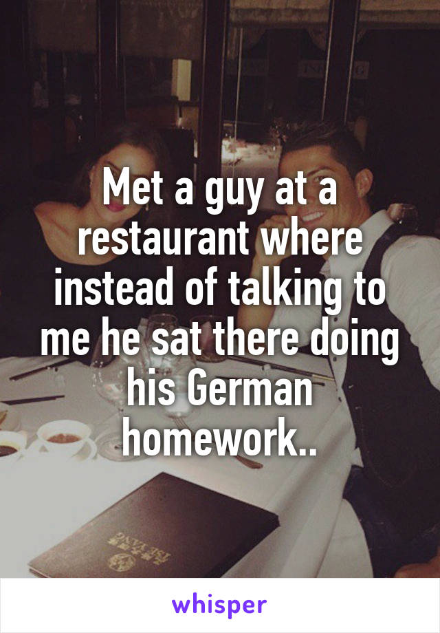 Met a guy at a restaurant where instead of talking to me he sat there doing his German homework..