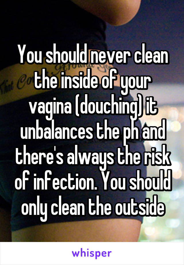 You should never clean the inside of your vagina (douching) it unbalances the ph and there's always the risk of infection. You should only clean the outside