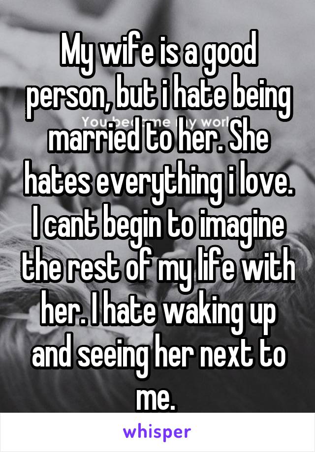 My wife is a good person, but i hate being married to her. She hates everything i love. I cant begin to imagine the rest of my life with her. I hate waking up and seeing her next to me. 