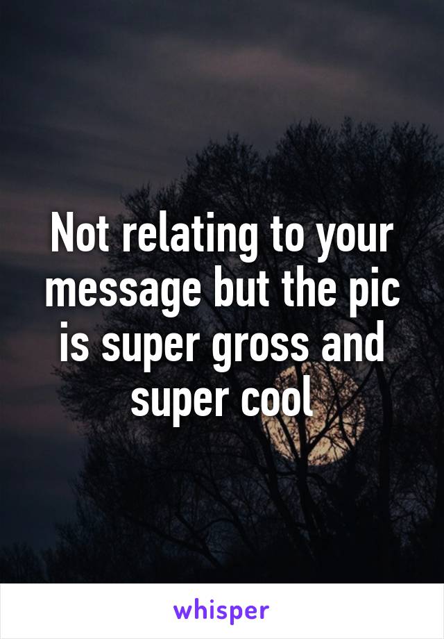 Not relating to your message but the pic is super gross and super cool