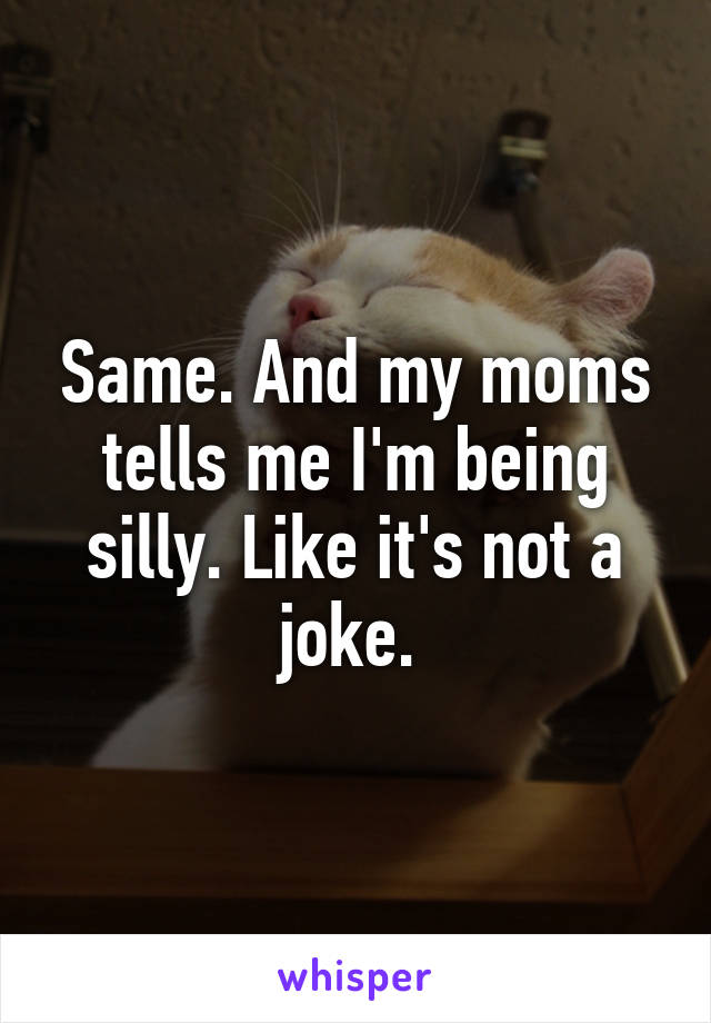 Same. And my moms tells me I'm being silly. Like it's not a joke. 
