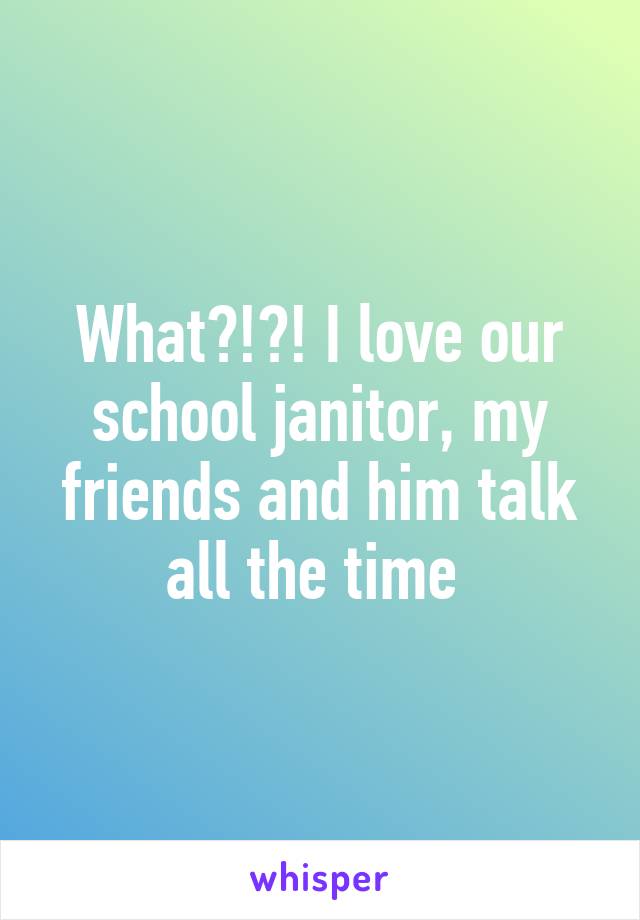 What?!?! I love our school janitor, my friends and him talk all the time 