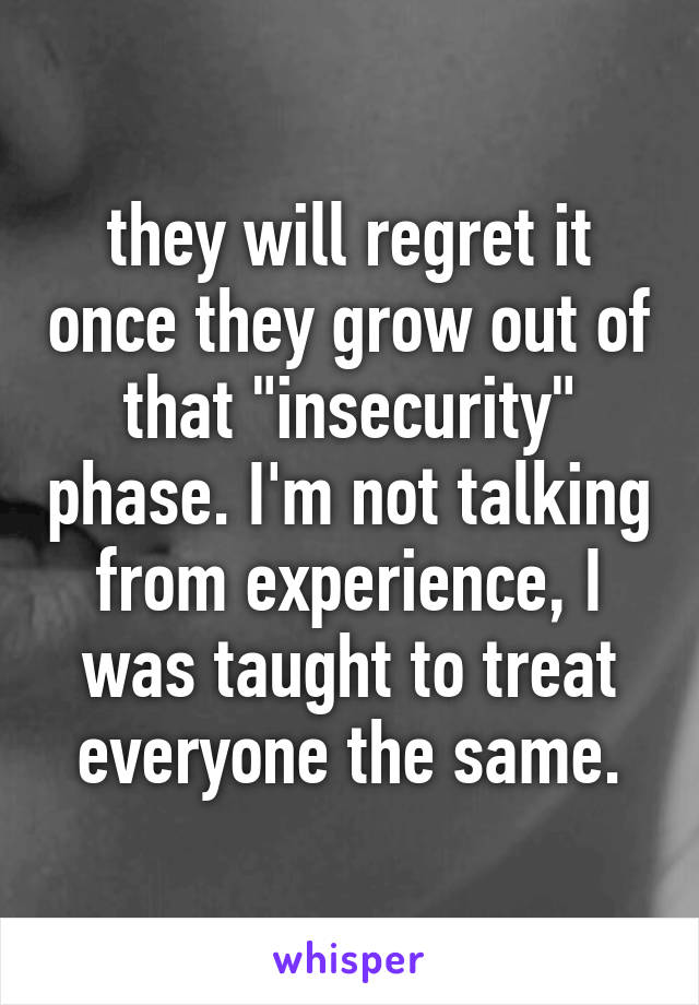 they will regret it once they grow out of that "insecurity" phase. I'm not talking from experience, I was taught to treat everyone the same.