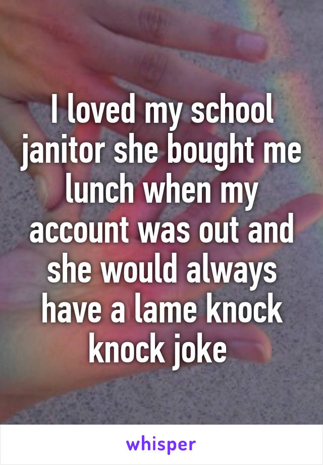 I loved my school janitor she bought me lunch when my account was out and she would always have a lame knock knock joke 