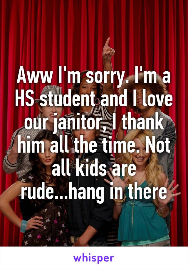 Aww I'm sorry. I'm a HS student and I love our janitor, I thank him all the time. Not all kids are rude...hang in there