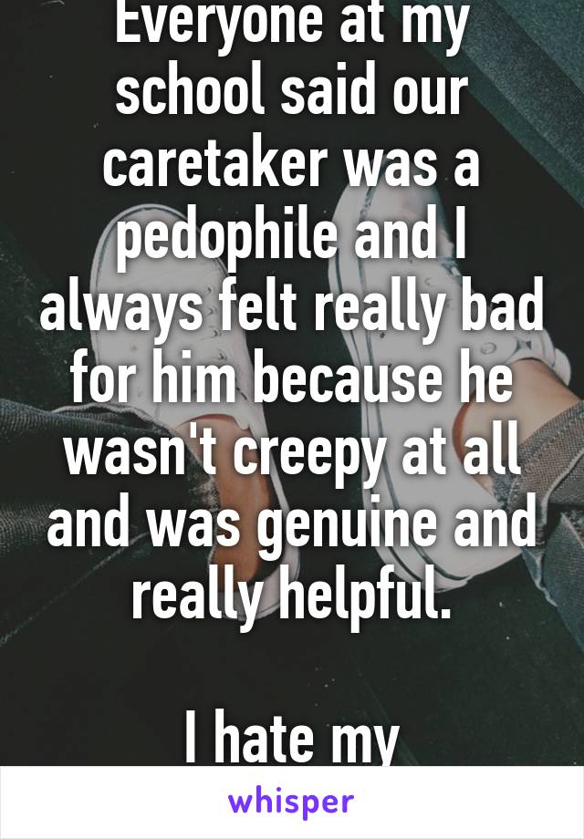 Everyone at my school said our caretaker was a pedophile and I always felt really bad for him because he wasn't creepy at all and was genuine and really helpful.

I hate my generation.