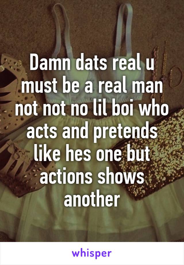 Damn dats real u must be a real man not not no lil boi who acts and pretends like hes one but actions shows another