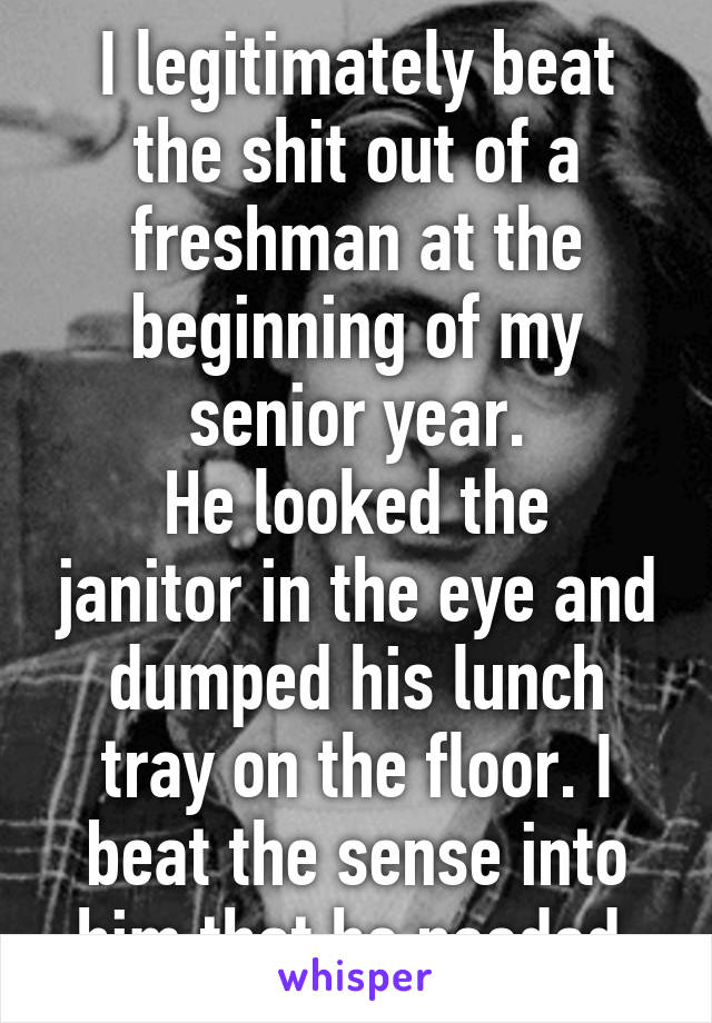 I legitimately beat the shit out of a freshman at the beginning of my senior year.
He looked the janitor in the eye and dumped his lunch tray on the floor. I beat the sense into him that he needed.