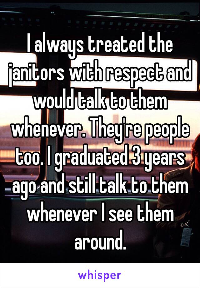 I always treated the janitors with respect and would talk to them whenever. They're people too. I graduated 3 years ago and still talk to them whenever I see them around.