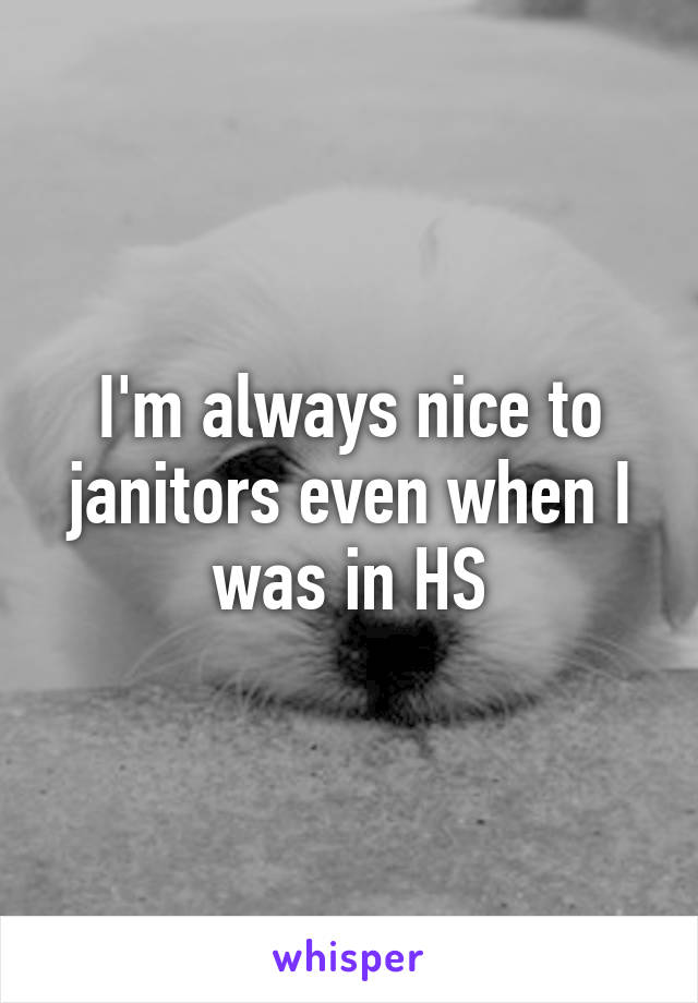 I'm always nice to janitors even when I was in HS