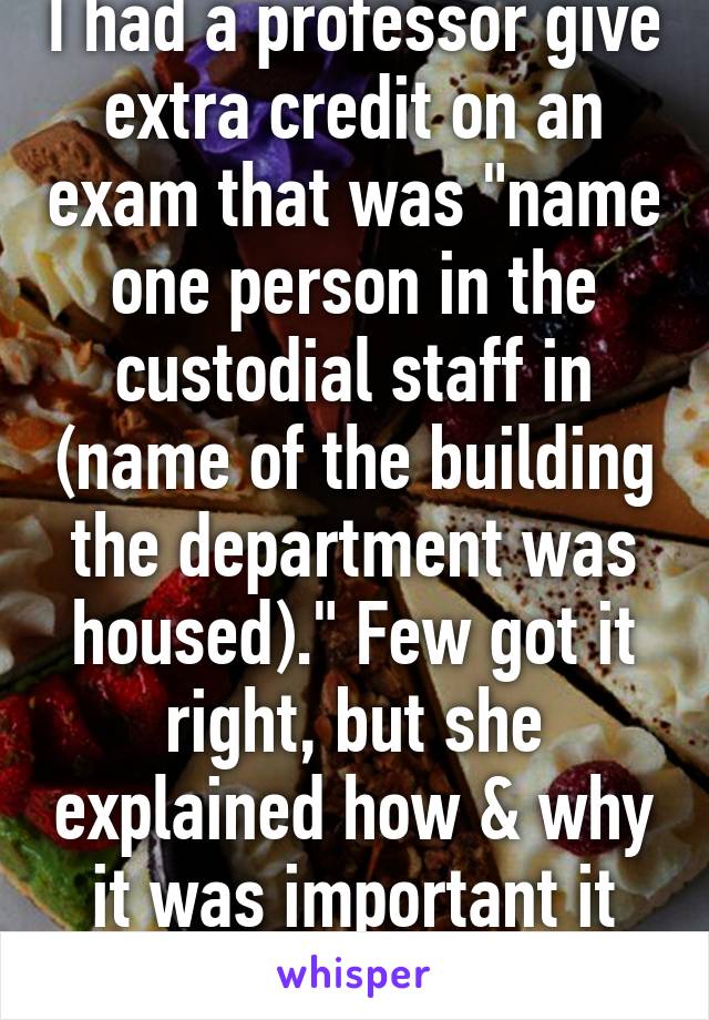 I had a professor give extra credit on an exam that was "name one person in the custodial staff in (name of the building the department was housed)." Few got it right, but she explained how & why it was important it was to know. 