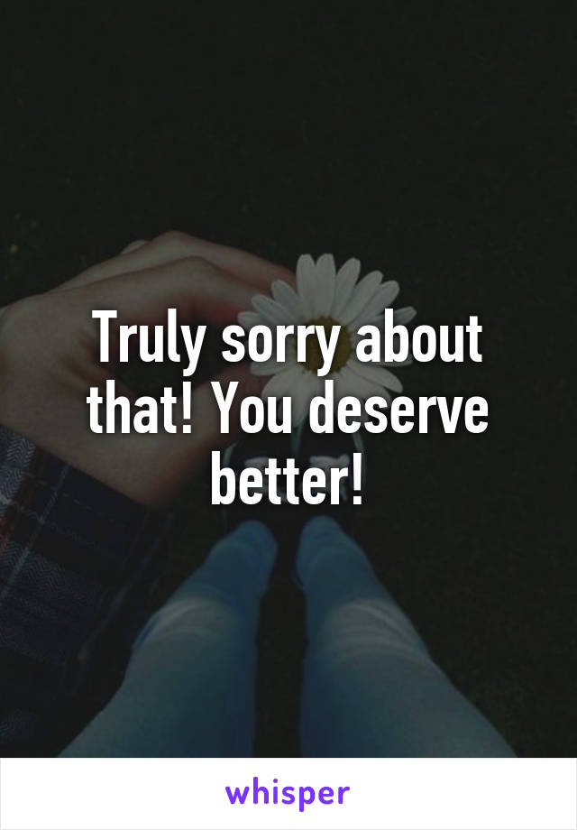 Truly sorry about that! You deserve better!