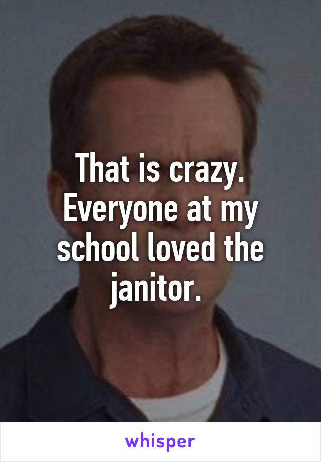 That is crazy. Everyone at my school loved the janitor. 