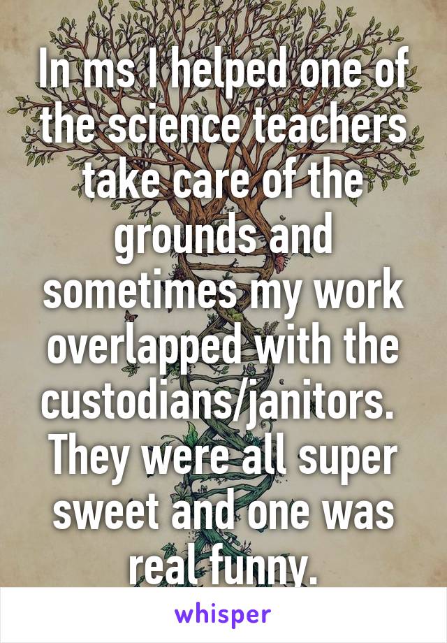 In ms I helped one of the science teachers take care of the grounds and sometimes my work overlapped with the custodians/janitors.  They were all super sweet and one was real funny.