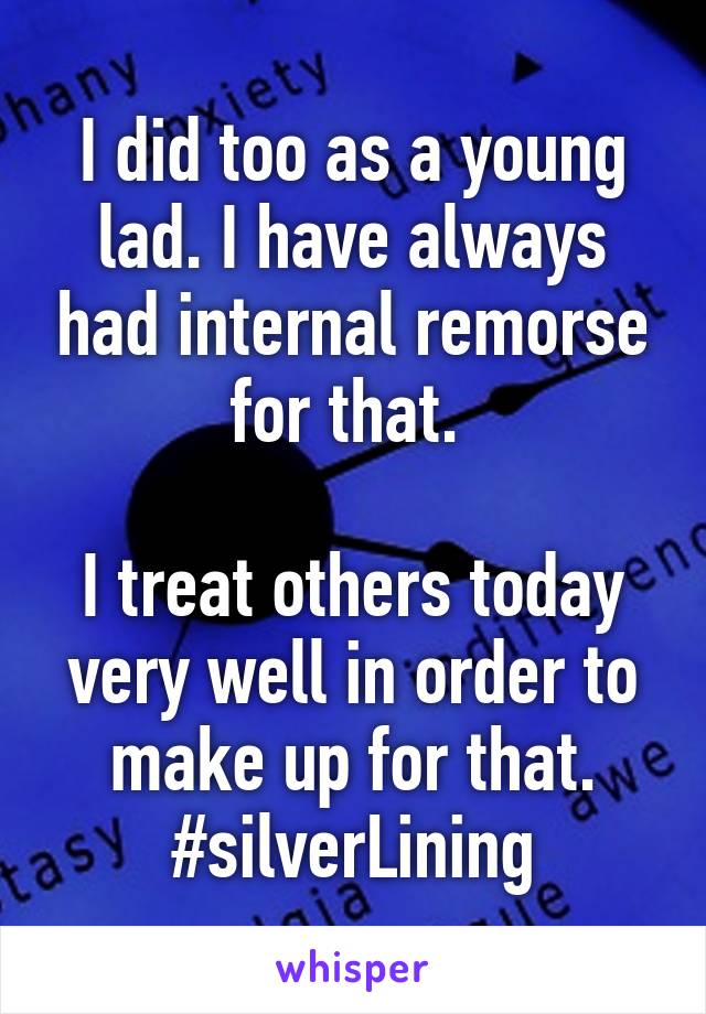 I did too as a young lad. I have always had internal remorse for that. 

I treat others today very well in order to make up for that. #silverLining