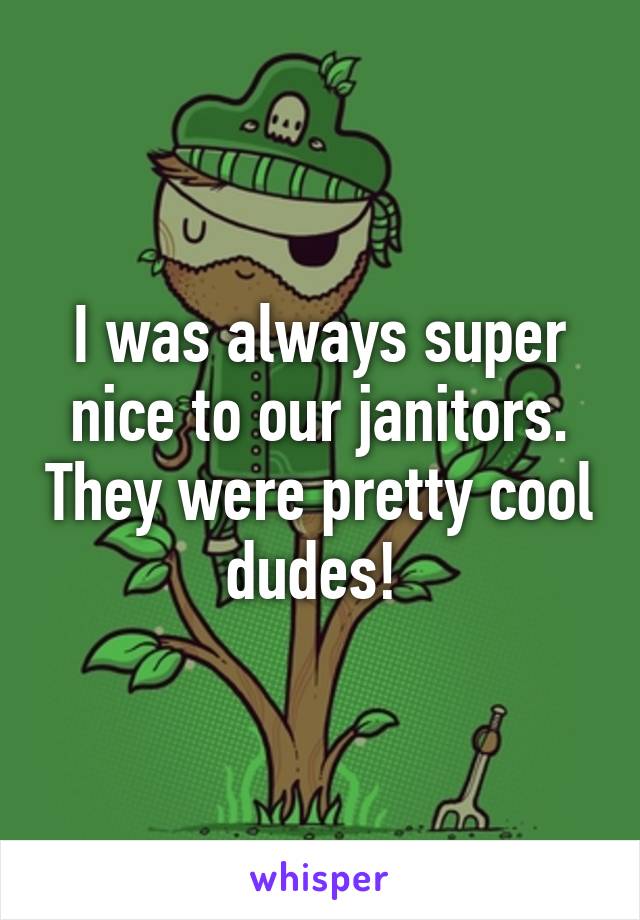 I was always super nice to our janitors. They were pretty cool dudes! 