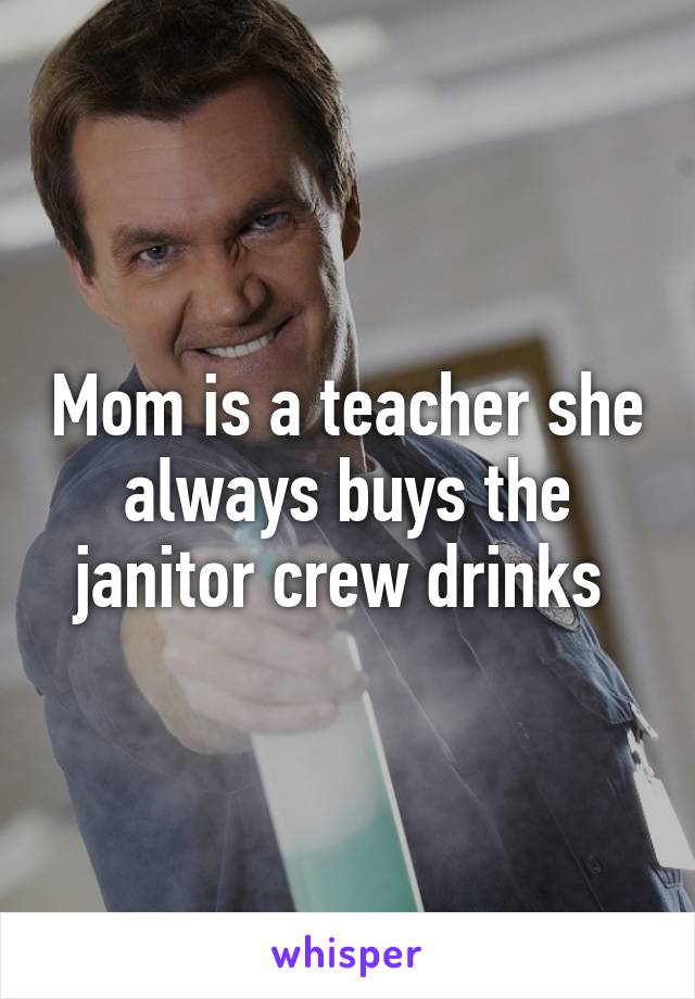 Mom is a teacher she always buys the janitor crew drinks 