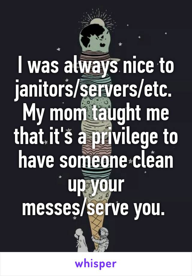 I was always nice to janitors/servers/etc.  My mom taught me that it's a privilege to have someone clean up your messes/serve you. 