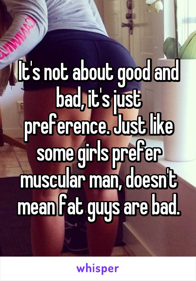It's not about good and bad, it's just preference. Just like some girls prefer muscular man, doesn't mean fat guys are bad.