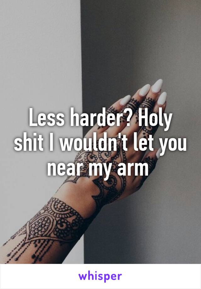 Less harder? Holy shit I wouldn't let you near my arm 