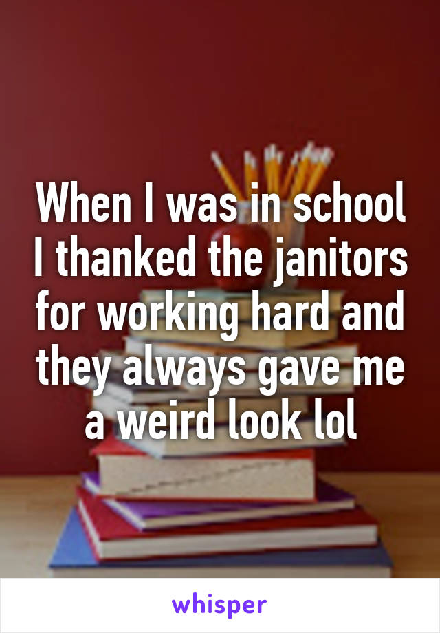 When I was in school I thanked the janitors for working hard and they always gave me a weird look lol