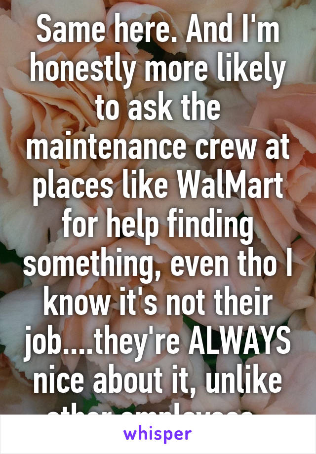 Same here. And I'm honestly more likely to ask the maintenance crew at places like WalMart for help finding something, even tho I know it's not their job....they're ALWAYS nice about it, unlike other employees. 