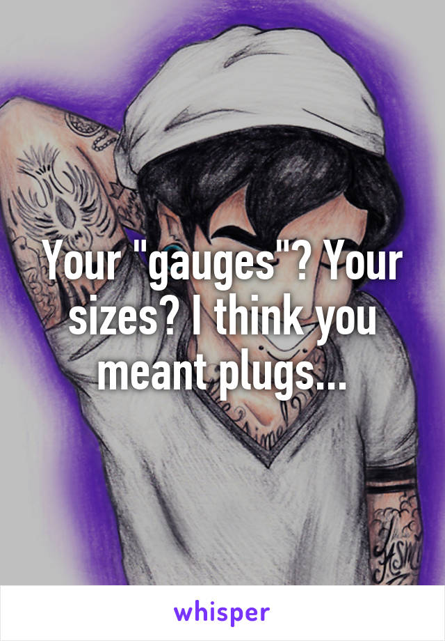 Your "gauges"? Your sizes? I think you meant plugs...