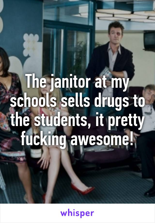 The janitor at my schools sells drugs to the students, it pretty fucking awesome!