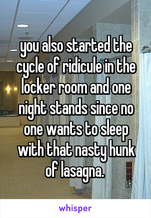 you also started the cycle of ridicule in the locker room and one night stands since no one wants to sleep with that nasty hunk of lasagna. 