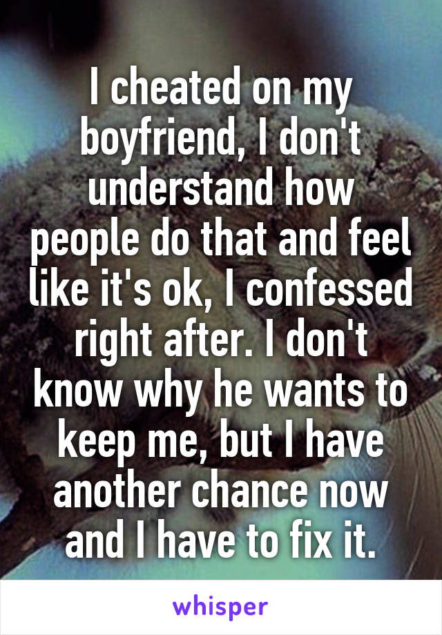 I cheated on my boyfriend, I don't understand how people do that and feel like it's ok, I confessed right after. I don't know why he wants to keep me, but I have another chance now and I have to fix it.