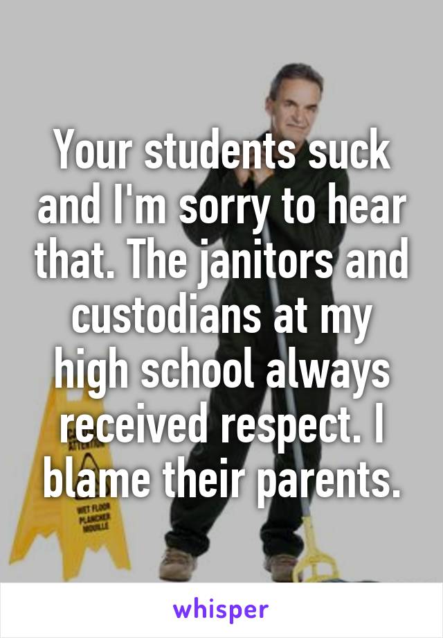 Your students suck and I'm sorry to hear that. The janitors and custodians at my high school always received respect. I blame their parents.