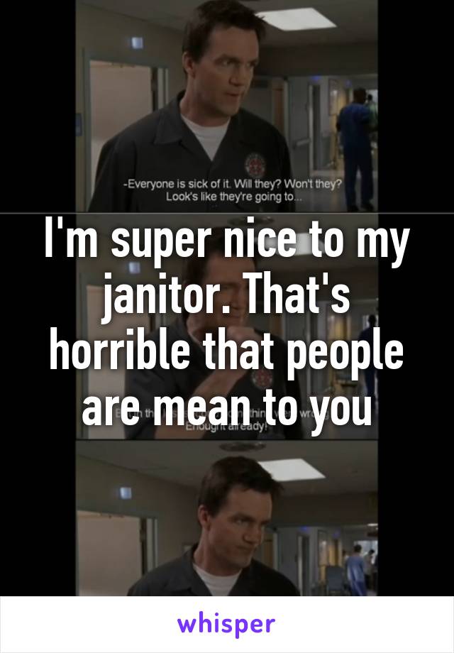 I'm super nice to my janitor. That's horrible that people are mean to you