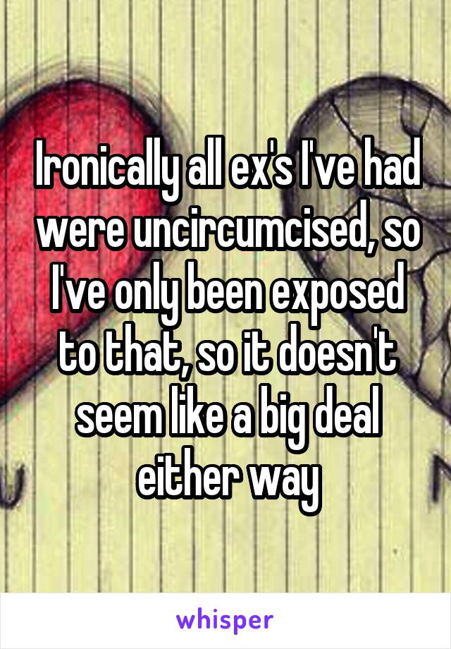Ironically all ex's I've had were uncircumcised, so I've only been exposed to that, so it doesn't seem like a big deal either way