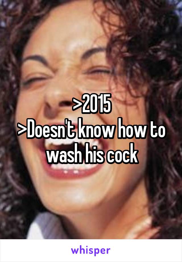 >2015
>Doesn't know how to wash his cock