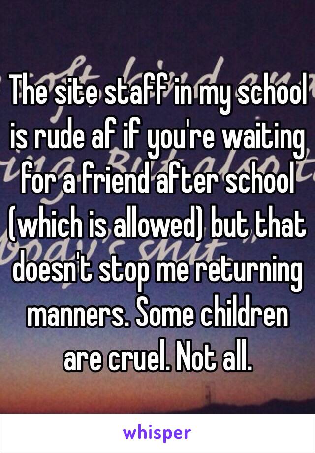 The site staff in my school is rude af if you're waiting for a friend after school (which is allowed) but that doesn't stop me returning manners. Some children are cruel. Not all. 