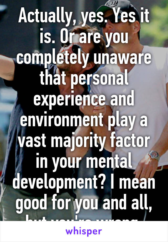 Actually, yes. Yes it is. Or are you completely unaware that personal experience and environment play a vast majority factor in your mental development? I mean good for you and all, but you're wrong.