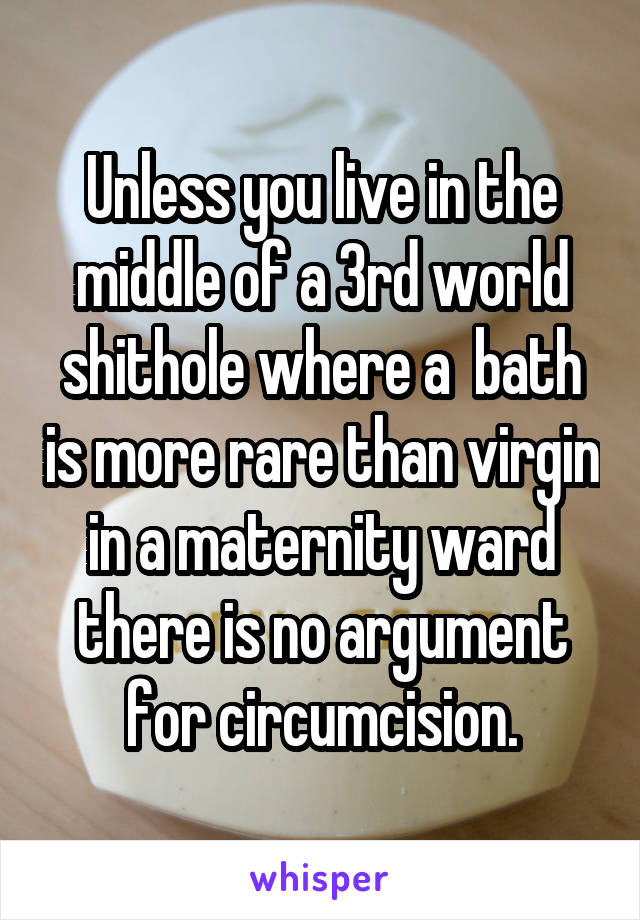 Unless you live in the middle of a 3rd world shithole where a  bath is more rare than virgin in a maternity ward there is no argument for circumcision.