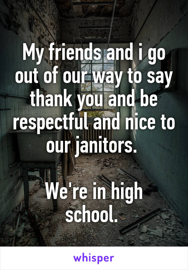 My friends and i go out of our way to say thank you and be respectful and nice to our janitors. 

We're in high school. 