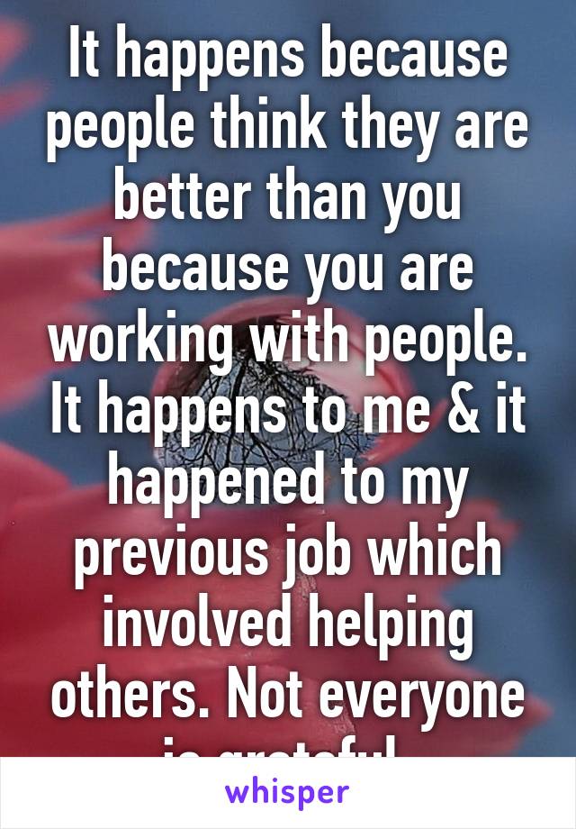 It happens because people think they are better than you because you are working with people. It happens to me & it happened to my previous job which involved helping others. Not everyone is grateful.