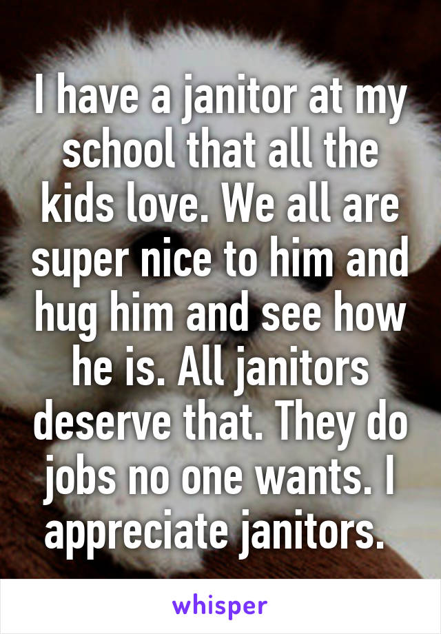 I have a janitor at my school that all the kids love. We all are super nice to him and hug him and see how he is. All janitors deserve that. They do jobs no one wants. I appreciate janitors. 