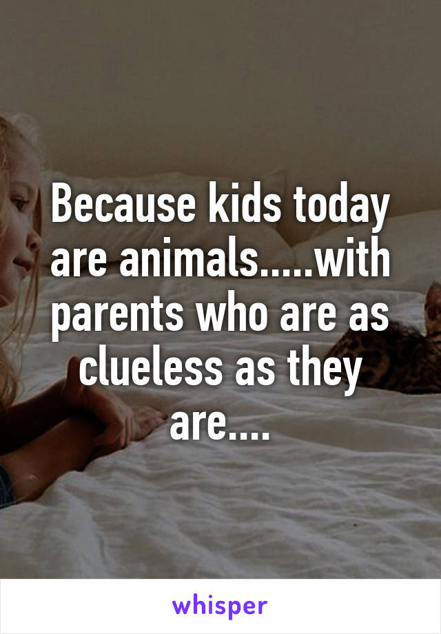 Because kids today are animals.....with parents who are as clueless as they are....