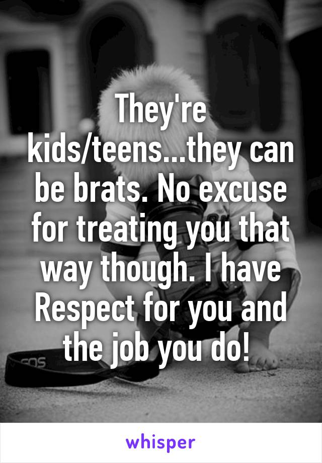 They're kids/teens...they can be brats. No excuse for treating you that way though. I have Respect for you and the job you do! 