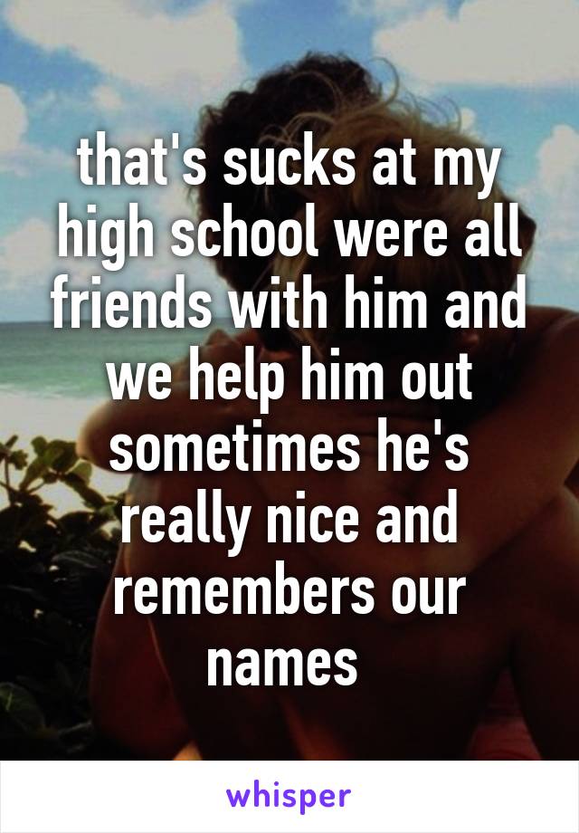 that's sucks at my high school were all friends with him and we help him out sometimes he's really nice and remembers our names 