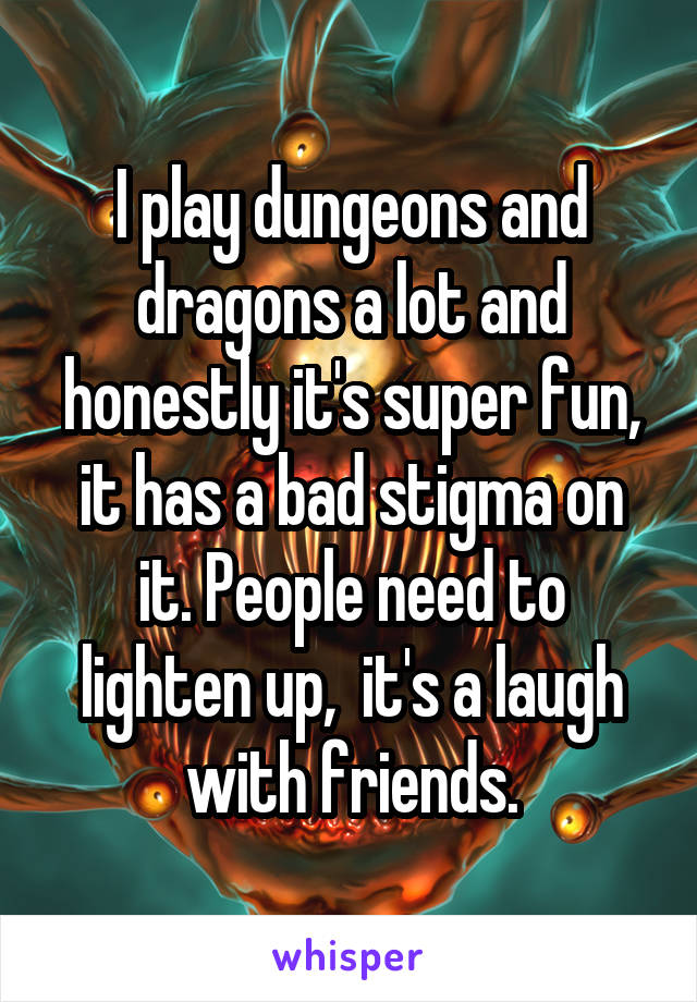I play dungeons and dragons a lot and honestly it's super fun, it has a bad stigma on it. People need to lighten up,  it's a laugh with friends.