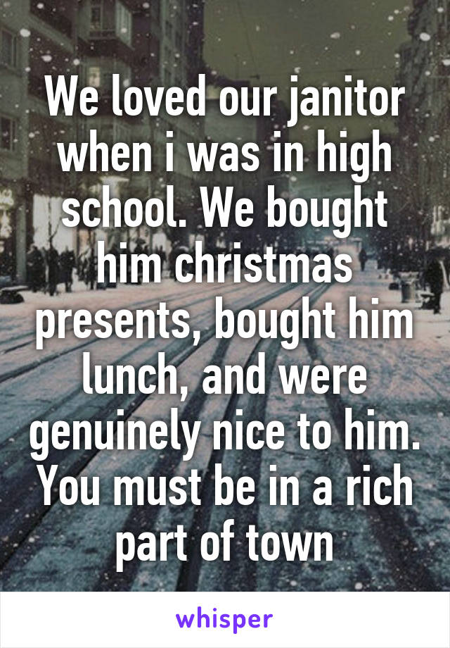 We loved our janitor when i was in high school. We bought him christmas presents, bought him lunch, and were genuinely nice to him. You must be in a rich part of town