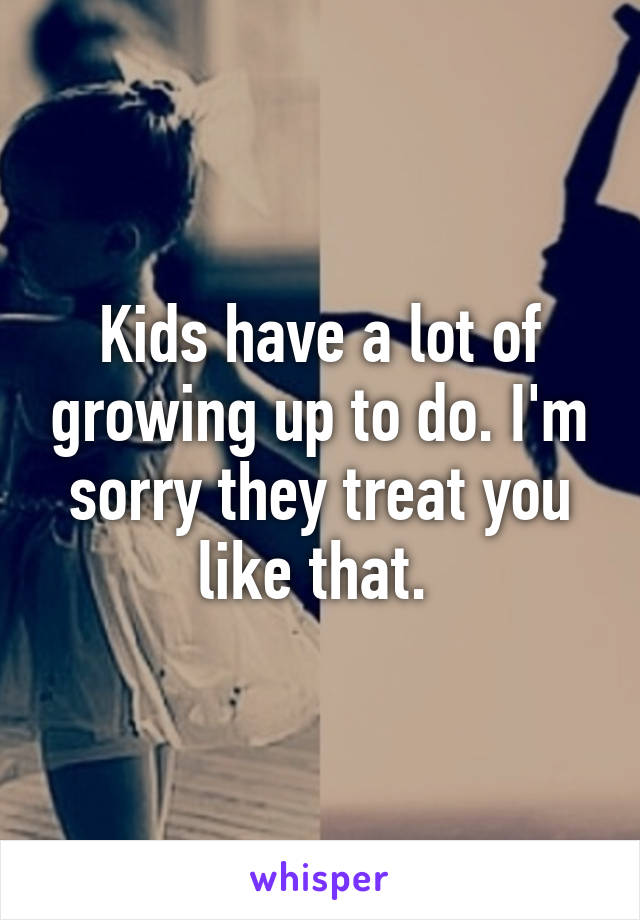 Kids have a lot of growing up to do. I'm sorry they treat you like that. 