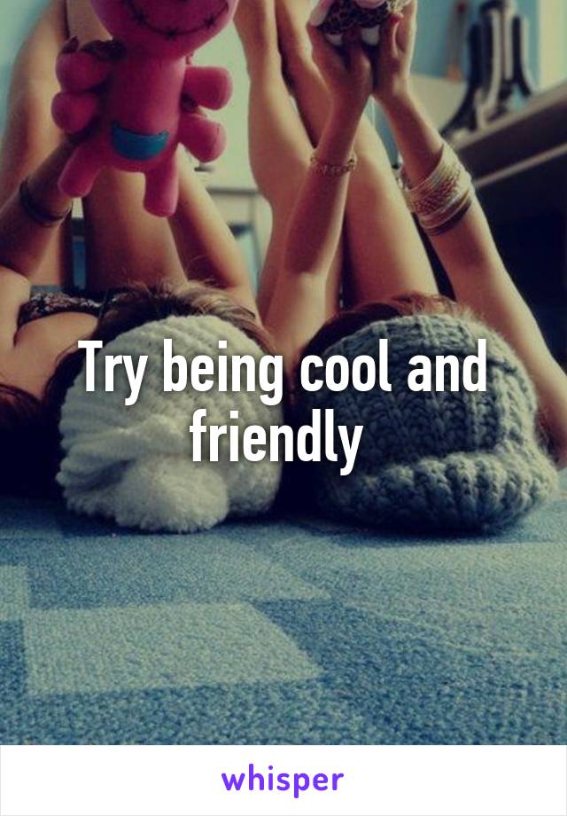 Try being cool and friendly 