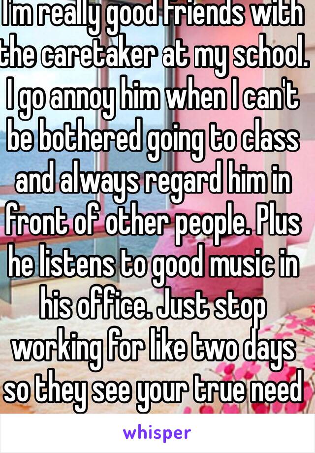 I'm really good friends with the caretaker at my school. I go annoy him when I can't be bothered going to class and always regard him in front of other people. Plus he listens to good music in his office. Just stop working for like two days so they see your true need