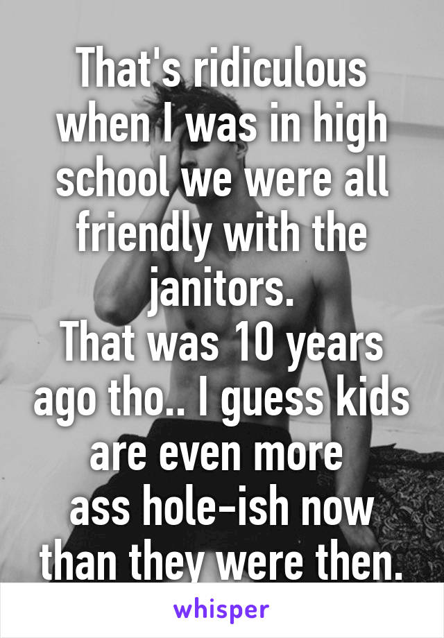 That's ridiculous when I was in high school we were all friendly with the janitors.
That was 10 years ago tho.. I guess kids are even more 
ass hole-ish now than they were then.