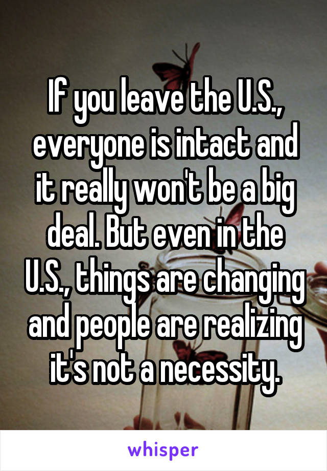 If you leave the U.S., everyone is intact and it really won't be a big deal. But even in the U.S., things are changing and people are realizing it's not a necessity.